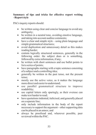 53
Summary of tips and tricks for effective report writing
–Reportstyle
PACs inquiryreportsshould:
·be written using clear and concise language to avoid any
ambiguity;
·be written in a neutral tone, avoiding emotive language,
andtakingintoaccountauditeecomments;
·have a clear and simple style – using plain language and
simplegrammaticalstructures;
·avoid duplication and unnecessary detail as this makes
readingharder;
·contain logically structured sentences, generally in the
following order: the subject does or is something,
followedbyextrainformation,ifany;
·be written with short sentences and use bullet points to
listaseriesof points;
·have paragraphs starting with a topic sentence consisting
ofasubjectandacontrollingidea;
·generally be written in the past tense, not the present
tense;
·mostly use the active voice, as it makes the language
moredirectandeasiertounderstand;
·use parallel grammatical structure to improve
readability;
·use capital letters only sparingly, as their overuse can
maketexthardertoread;
·have quotations indented, italicised, and generally placed
onaseparateline;
·only include information in the body of the report
necessary to support the argument – other supporting data
canbeplacedinanannex;and
·always be proofread and, wherever possible, peer
reviewedwithinthePAC.
 