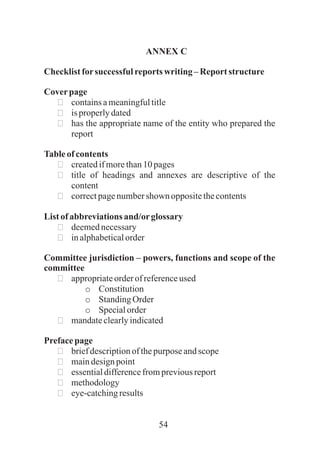 54
ANNEX C
Checklistforsuccessful reportswriting–Reportstructure
Coverpage
ðcontainsameaningfultitle
ðisproperlydated
ðhas the appropriate name of the entity who prepared the
report
Tableofcontents
ðcreatedifmorethan10 pages
ðtitle of headings and annexes are descriptive of the
content
ðcorrectpagenumbershown oppositethecontents
Listofabbreviationsand/orglossary
ðdeemednecessary
ðinalphabeticalorder
Committee jurisdiction – powers, functions and scope of the
committee
ðappropriateorderof referenceused
o Constitution
o StandingOrder
o Specialorder
ðmandateclearlyindicated
Prefacepage
ðbriefdescriptionof thepurpose andscope
ðmaindesignpoint
ðessentialdifferencefrompreviousreport
ðmethodology
ðeye-catchingresults
 