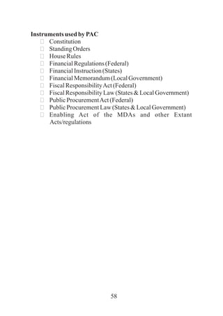 58
Instruments used by PAC
ðConstitution
ðStandingOrders
ðHouse Rules
ðFinancialRegulations(Federal)
ðFinancialInstruction(States)
ðFinancialMemorandum(LocalGovernment)
ðFiscalResponsibilityAct(Federal)
ðFiscalResponsibilityLaw(States&LocalGovernment)
ðPublicProcurementAct(Federal)
ðPublicProcurementLaw(States&LocalGovernment)
ðEnabling Act of the MDAs and other Extant
Acts/regulations
 