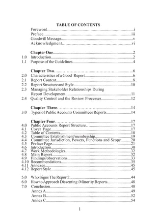 1
TABLE OF CONTENTS
Foreword..............................................................................i
Preface.................................................................................iii
Goodwill Message......................................................................v
Acknowledgment...........................................................vi
Chapter One..............................................................................2
1.0 Introduction................................................................................2
1.1 Purpose of the Guidelines...........................................................4
Chapter Two…...…………………....……………............…..6
2.0 Characteristics of a Good Report...............................................6
2.1 Report Content...........................................................................8.
2.2 Report Structure and Style........................................................10
2.3 Managing Stakeholder Relationships During
Report Development................................................................11..
2.4 Quality Control and the Review Processes.............................12
Chapter Three……....…………………................................14
3.0 Types of PublicAccounts Committees Reports........................14
Chapter Four……………......................................................17
4.0 Public Accounts Report Structure…........................................17
4.1 Cover Page..............................................................................17
4.2 Table of Contents.....................................................................18
4.3 Committee Establishment/membership...................................19
4.4 Committee Jurisdiction, Powers, Functions and Scope..........20
4.5 Preface Page.............................................................................21
4.6 Introduction..............................................................................30
4.7 Work Methodologies................................................................32
4.8 Main Report.............................................................................32
4.9 Findings/observations..............................................................33
4.10 Recommendations....................................................................35
4.11 Annexes....................................................................................45
4.12 Report Style..............................................................................45
5.0 Who Signs The Report?............................................................44
6.0 How toApproach Dissenting /Minority Reports.......................48
7.0 Conclusion...............................................................................48
AnnexA...................................................................................49
Annex B...................................................................................52
Annex C...................................................................................54
 