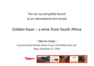 The set up and global launch
           of an international wine brand



Golden Kaan - a wine from South Africa


                    - Marian Kopp -
  Executive Board Member Racke Group, CEO Golden Kaan Ltd.
                 Napa, September 27, 2006
 