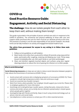 NAPA COVID 19 Good Practice Resource Guide Last updated 15/04/2020
COVID-19
Good Practice Resource Guide:
Engagement, Activity and Social Distancing
The challenge: How do we isolate people from each other to
keep them well, without making them lonely?
This guide is grounded in the principles of person centred care and is in response to the
COVID-19 pandemic. The emotional and physical wellbeing of those with care and
support needs and those who care for them must be our absolute priority at this time.
The provision of activity is not the sole responsibility of one person however, the whole
home can be fully involved in an activity and engagement-based model of care.
The advice from government for anyone in any setting is to follow these main
guidelines:
1. Follow current guidelines on self-isolation.
2. Wash hands more often than usual and for at least 20 seconds using soap and hot
water, particularly after coughing, sneezing and blowing your nose. Throw away
tissues immediately after use, then wash hands or use hand sanitising gel.
3. Clean and disinfect regularly touched objects and surfaces using your regular
cleaning products to reduce the risk of passing the infection on to other people.
What is social distancing?
Social distancing measures are steps we can take to reduce social interaction between people to
help reduce the transmission of coronavirus (COVID-19) e.g.
• Avoid contact with someone who is displaying symptoms of coronavirus (COVID-19). These
symptoms include high temperature and/or new and continuous cough
• Avoid non-essential use of public transport
• Work from home, where possible. Your employer should support you to do this. Please refer
to employer guidance for more information
• Avoid large and small gatherings in public spaces, noting that pubs, restaurants, leisure
centres and similar venues are currently shut as infections spread easily in closed spaces
where people gather together
• Avoid gatherings with friends and family. Keep in touch using remote technology such as
phone, internet, and social media
• Use telephone or online services to contact your GP or other essential services
 