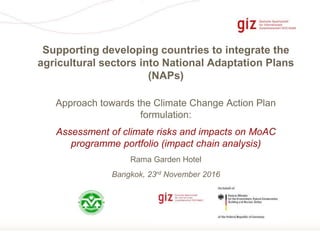 Seite 1
Approach towards the Climate Change Action Plan
formulation:
Assessment of climate risks and impacts on MoAC
programme portfolio (impact chain analysis)
Rama Garden Hotel
Bangkok, 23rd November 2016
Supporting developing countries to integrate the
agricultural sectors into National Adaptation Plans
(NAPs)
 