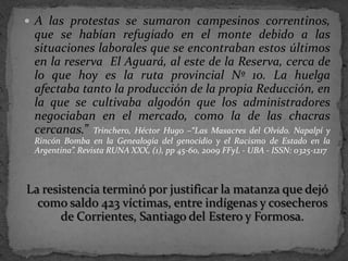 A las protestas se sumaron campesinos correntinos,
 que se habían refugiado en el monte debido a las
 situaciones laborales que se encontraban estos últimos
 en la reserva El Aguará, al este de la Reserva, cerca de
 lo que hoy es la ruta provincial Nº 10. La huelga
 afectaba tanto la producción de la propia Reducción, en
 la que se cultivaba algodón que los administradores
 negociaban en el mercado, como la de las chacras
 cercanas.” Trinchero, Héctor Hugo –“Las Masacres del Olvido. Napalpí y
 Rincón Bomba en la Genealogía del genocidio y el Racismo de Estado en la
 Argentina”. Revista RUNA XXX, (1), pp 45-60, 2009 FFyL - UBA - ISSN: 0325-1217



La resistencia terminó por justificar la matanza que dejó
  como saldo 423 víctimas, entre indígenas y cosecheros
       de Corrientes, Santiago del Estero y Formosa.
 