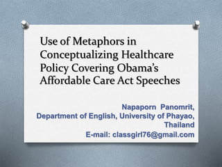 Use of Metaphors in
Conceptualizing Healthcare
Policy Covering Obama’s
Affordable Care Act Speeches
Napaporn Panomrit,
Department of English, University of Phayao,
Thailand
E-mail: classgirl76@gmail.com
 