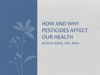 MYRTO ASHE, MD, MPH
HOW AND WHY
PESTICIDES AFFECT
OUR HEALTH
 