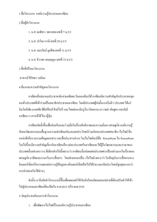 1.ชื่อโครงงาน องค์ความรู ้ประชาคมอาเซียน
2.ชื่อผูทาโครงงาน
้
1. น.ส. ณพัชรา พยาเทพ เลขที่ 7 ม.5/5
2. น.ส. ปาริ ษา กามี เลขที่ 29 ม.5/5
3. น.ส. อมรรัตน์ มูลชีพ เลขที่ 31 ม.5/5
4. น.ส. ธิวาพร สมฤษคูน เลขที่ 33 ม.5/5
3.ชื่อที่ปรึ กษาโครงงาน
อาจารย์ สิรัชชา วงค์คม
4.ที่มาและความสาคัญของโครงงาน
อาเซียนคือสมาคมประชาชาติแห่ งเอเชียตะวันออกเฉี ยงใต้ อาเซียนมีความสาคัญก ับประชาชนทุก
คนทัวประเทศที่เข้าร่ วมเป็ นสมาชิกประชาคมอาเซียน โดยมีประเทศผูกอตั้งแรกเริ่ มมี 5 ประเทศ ได้แก่
้ ่
่
อินโดนีเซีย มาเลเซีย ฟิ ลิปปิ นส์ สิงค์โปร์ และไทยต่อมามีบรู ไน เวียดนาม ลาว พม่า ก ัมพูชา และยังมี
อาเซียน+3 เกาหลีใต้ จีน ญี่ปุ่น
อาเซียนจัดตั้งขึ้นเพื่อส่งเสริ มและร่ วมมือในเรื่ องสันติภาพและความมันคง เศรษฐกิจ องค์ความรู ้
่
สังคมวัฒนธรรมบนพื้นฐานความเท่าเทียมก ันและผลประโยชน์ร่วมก ันของประเทศสมาชิก เว็บไซต์ คือ
แหล่งที่เก็บรวบรวมข้อมูลเอกสาร และสื่อประสารต่างๆ ในเว็บไซต์จะมีสื่อ PowerPoint ใน PowerPoint
ในเว็ปนี้จะมีความสาคัญเกียวก ับอาเซียนคือ แต่ละประเทศในอาเซียนจะได้รู้ถึงวัฒนธรรมและภาษาของ
่
ประเทศนั้นอย่างคราวๆ ที่เลือกทาเว็ปนี้เพราะว่า อาเซียนนั้นส่งผลต่อประเทศเราเป็ นอย่างมากในเรื่ องของ
เศรษฐกิจ อาชีพและภาษาในการสื่อสาร โดยทาออกมาเป็ น เว็ปไซต์ เพราะว่า ในปั จจุบนการสื่อสารทาง
ั
อินเตอร์เน็ตหรื อการเผยแพร่ ความรู ้ขอมูลทางอินเตอร์เน็ตเป็ นไปได้ง่าย และเกิดประโยชน์สูงสุดมากกว่า
้
การนาเสนอในวิธีต่างๆ
ดังนั้น เราจึงจัดทาโครงงานนี้ข้ ึนเพื่อเผยแพร่ ให้ก ับนักเรี ยนมัธยมตอนปลายที่ตองปรับตัวให้เข้า
้
ไปสู่ประชาคมอาเซียนที่จะเปิ ดใน ค.ศ.2015 หรื อ พ.ศ.2558
5.วัตถุประสงค์ของการทาโครงงาน
1. เพื่อพัฒนาเว็บไซต์เรื่ ององค์ความรู ้ประชาคมอาเซียน

 