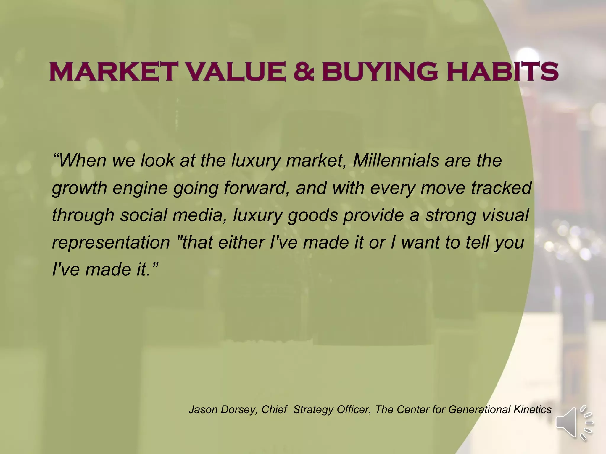 “When we look at the luxury market, Millennials are the
growth engine going forward, and with every move tracked
through social media, luxury goods provide a strong visual
representation "that either I've made it or I want to tell you
I've made it.”




                 Jason Dorsey, Chief Strategy Officer, The Center for Generational Kinetics
 