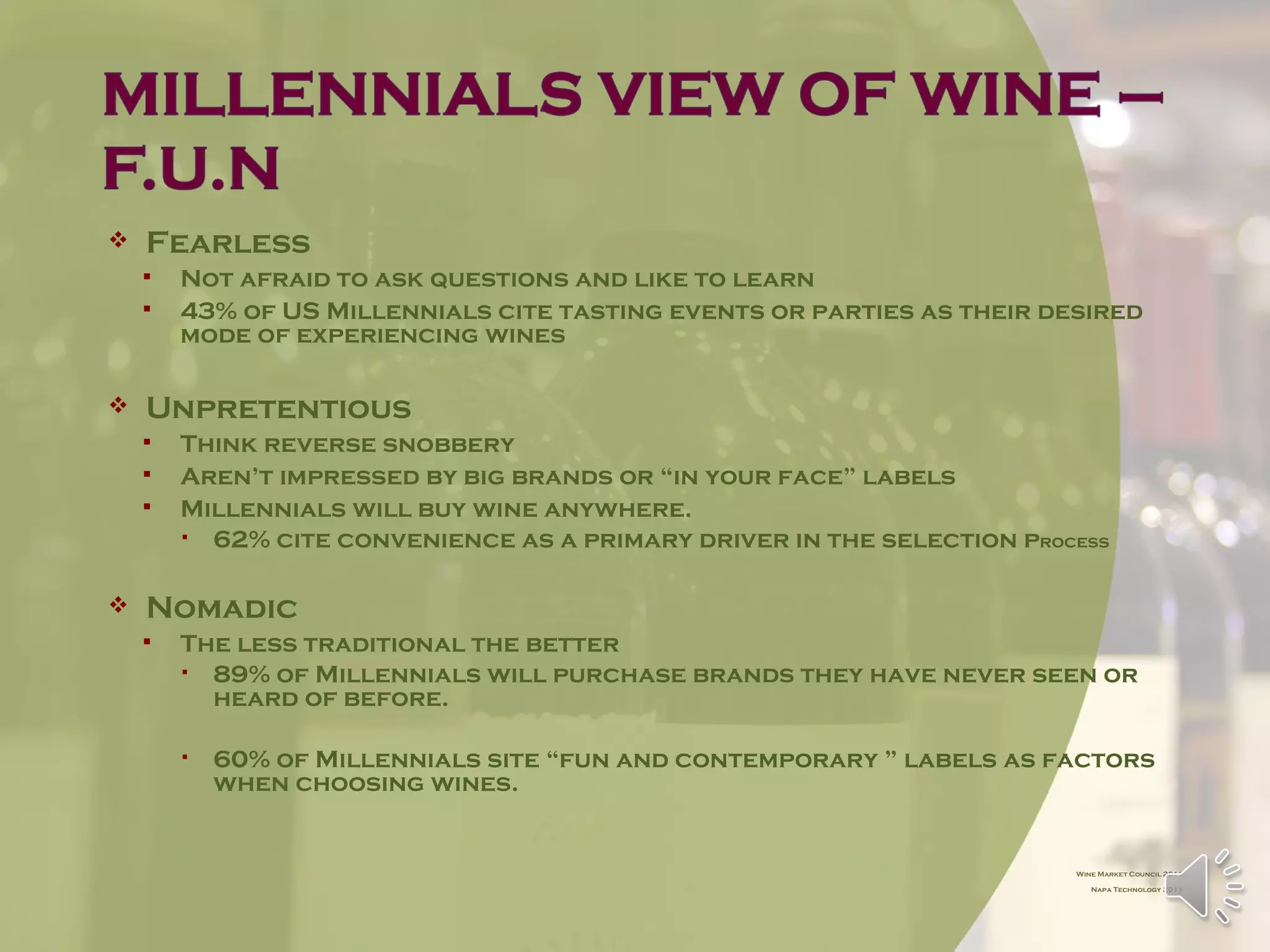    Fearless
       Not afraid to ask questions and like to learn
       43% of US Millennials cite tasting events or parties as their desired
        mode of experiencing wines

   Unpretentious
       Think reverse snobbery
       Aren’t impressed by big brands or “in your face” labels
       Millennials will buy wine anywhere.
         62% cite convenience as a primary driver in the selection process

   Nomadic
       The less traditional the better
         89% of Millennials will purchase brands they have never seen or
          heard of before.

           60% of Millennials site “fun and contemporary ” labels as factors
            when choosing wines.


                                                                        Wine Market Council 2011

                                                                           Napa Technology 2011
 