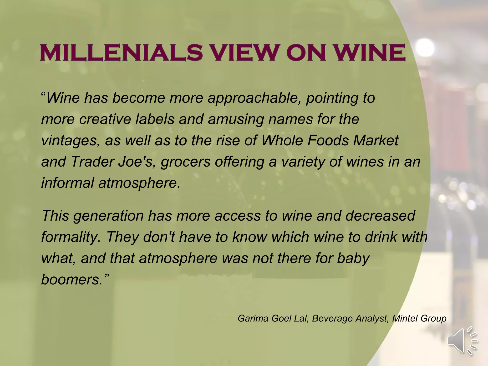 “Wine has become more approachable, pointing to
more creative labels and amusing names for the
vintages, as well as to the rise of Whole Foods Market
and Trader Joe's, grocers offering a variety of wines in an
informal atmosphere.

This generation has more access to wine and decreased
formality. They don't have to know which wine to drink with
what, and that atmosphere was not there for baby
boomers.”

                              Garima Goel Lal, Beverage Analyst, Mintel Group
 