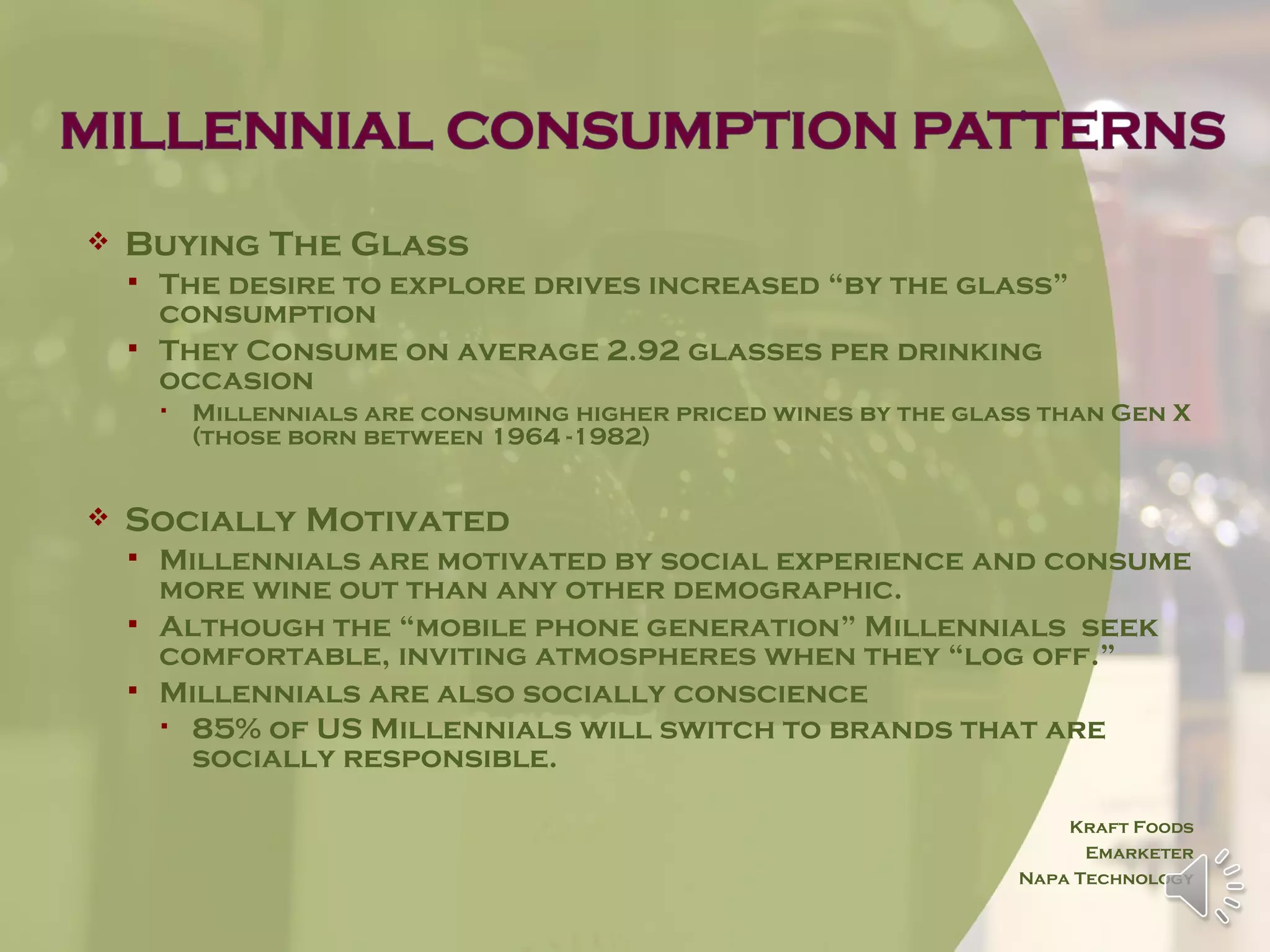    Buying The Glass
       The desire to explore drives increased “by the glass”
        consumption
       They Consume on average 2.92 glasses per drinking
        occasion
           Millennials are consuming higher priced wines by the glass than Gen X
            (those born between 1964 -1982)


   Socially Motivated
       Millennials are motivated by social experience and consume
        more wine out than any other demographic.
       Although the “mobile phone generation” Millennials seek
        comfortable, inviting atmospheres when they “log off.”
       Millennials are also socially conscience
         85% of US Millennials will switch to brands that are
          socially responsible.

                                                                         Kraft Foods
                                                                           Emarketer
                                                                     Napa Technology
 