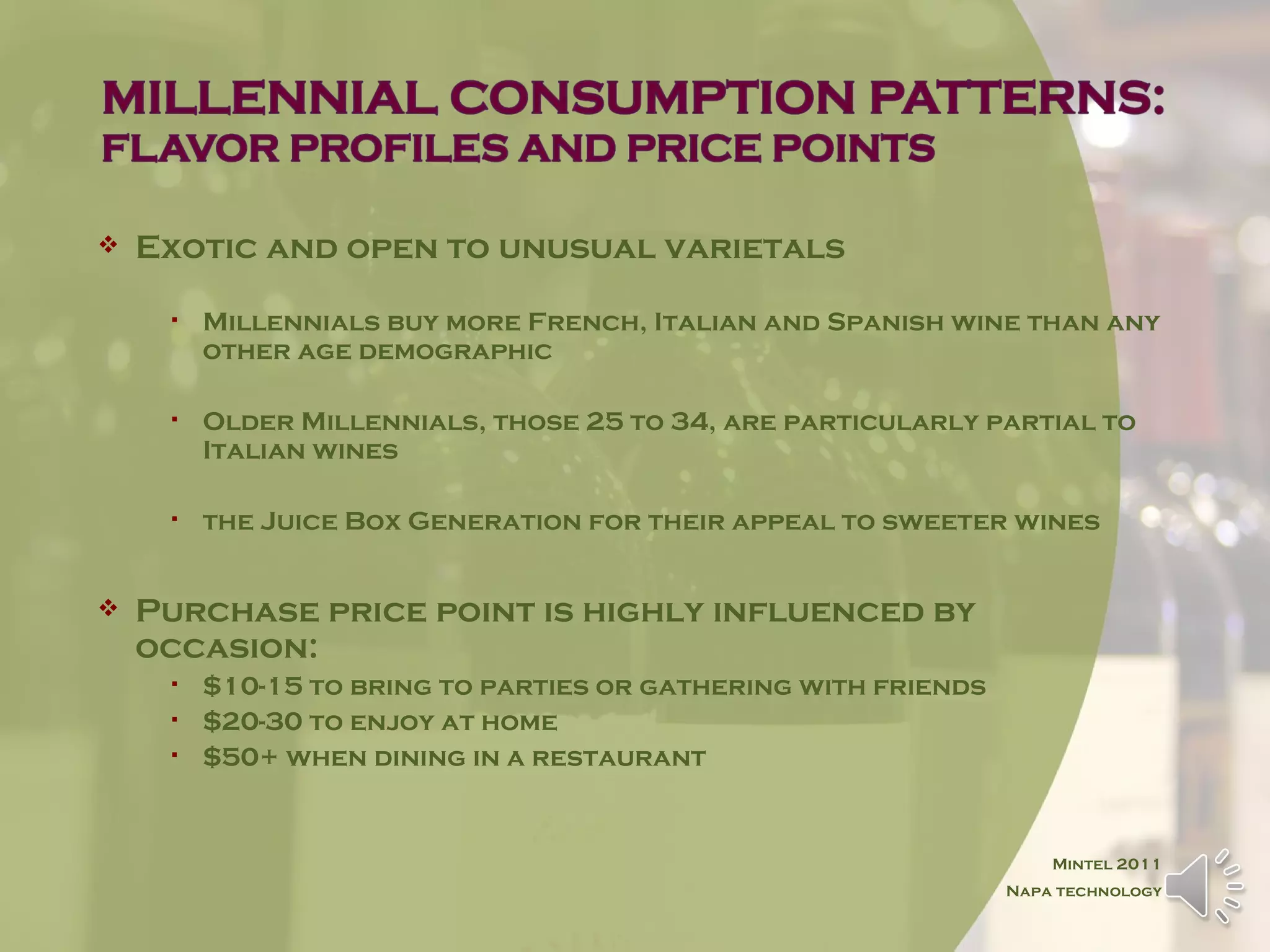    Exotic and open to unusual varietals

        Millennials buy more French, Italian and Spanish wine than any
         other age demographic

        Older Millennials, those 25 to 34, are particularly partial to
         Italian wines

        the Juice Box Generation for their appeal to sweeter wines


   Purchase price point is highly influenced by
    occasion:
        $10-15 to bring to parties or gathering with friends
        $20-30 to enjoy at home
        $50+ when dining in a restaurant


                                                                    Mintel 2011
                                                                Napa technology
 