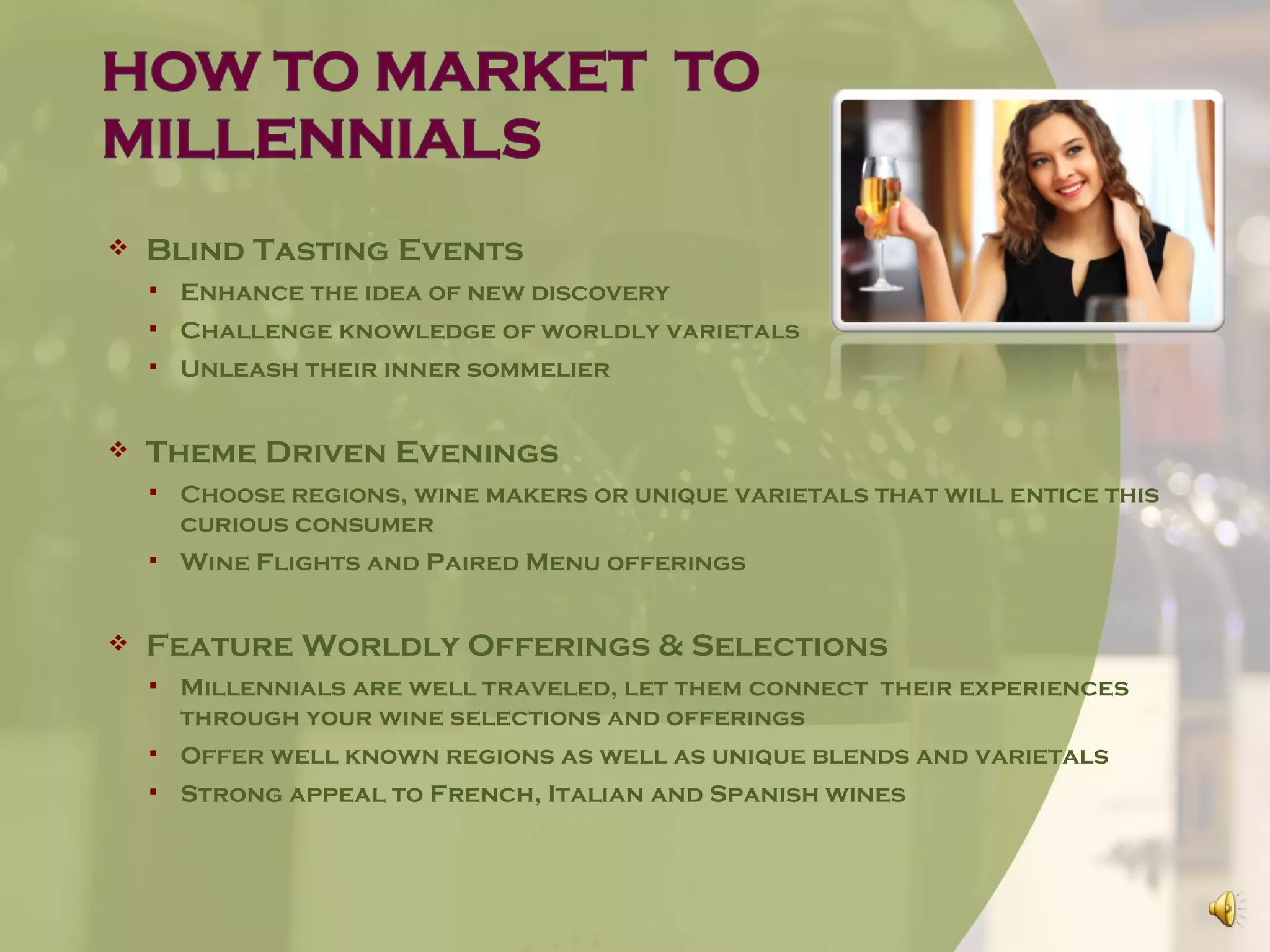    Blind Tasting Events
       Enhance the idea of new discovery
       Challenge knowledge of worldly varietals
       Unleash their inner sommelier


   Theme Driven Evenings
       Choose regions, wine makers or unique varietals that will entice this
        curious consumer
       Wine Flights and Paired Menu offerings


   Feature Worldly Offerings & Selections
       Millennials are well traveled, let them connect their experiences
        through your wine selections and offerings
       Offer well known regions as well as unique blends and varietals
       Strong appeal to French, Italian and Spanish wines
 