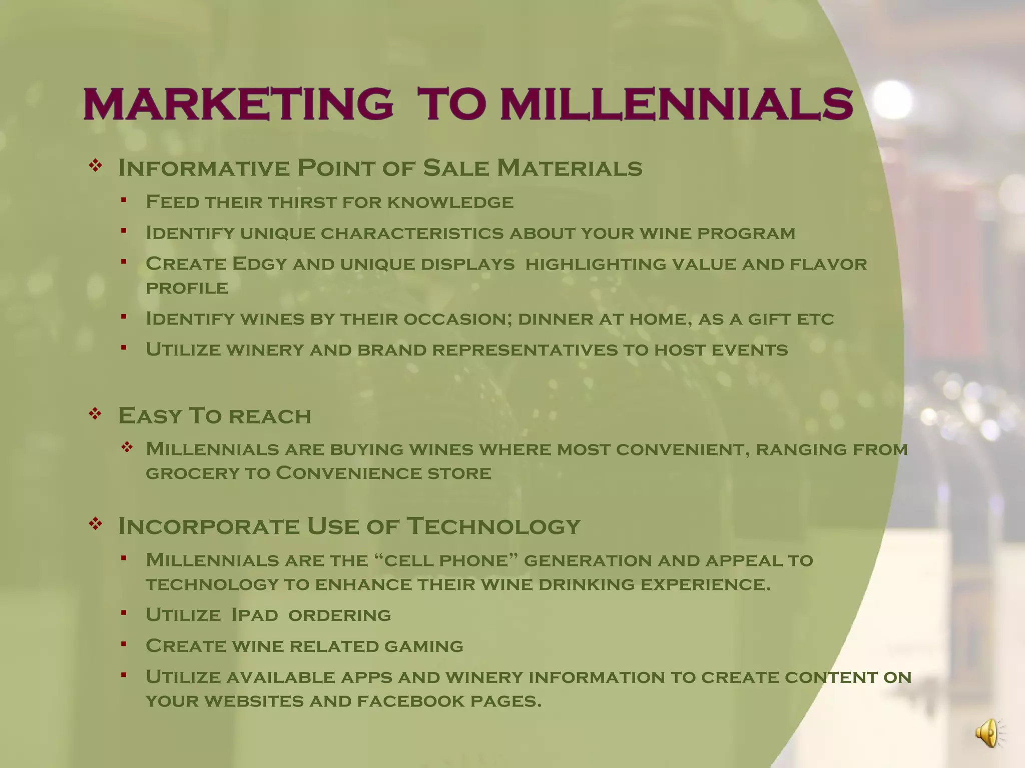   Informative Point of Sale Materials
       Feed their thirst for knowledge
       Identify unique characteristics about your wine program
       Create Edgy and unique displays highlighting value and flavor
        profile
       Identify wines by their occasion; dinner at home, as a gift etc
       Utilize winery and brand representatives to host events


   Easy To reach
       Millennials are buying wines where most convenient, ranging from
        grocery to Convenience store

   Incorporate Use of Technology
       Millennials are the “cell phone” generation and appeal to
        technology to enhance their wine drinking experience.
       Utilize Ipad ordering
       Create wine related gaming
       Utilize available apps and winery information to create content on
        your websites and facebook pages.
 
