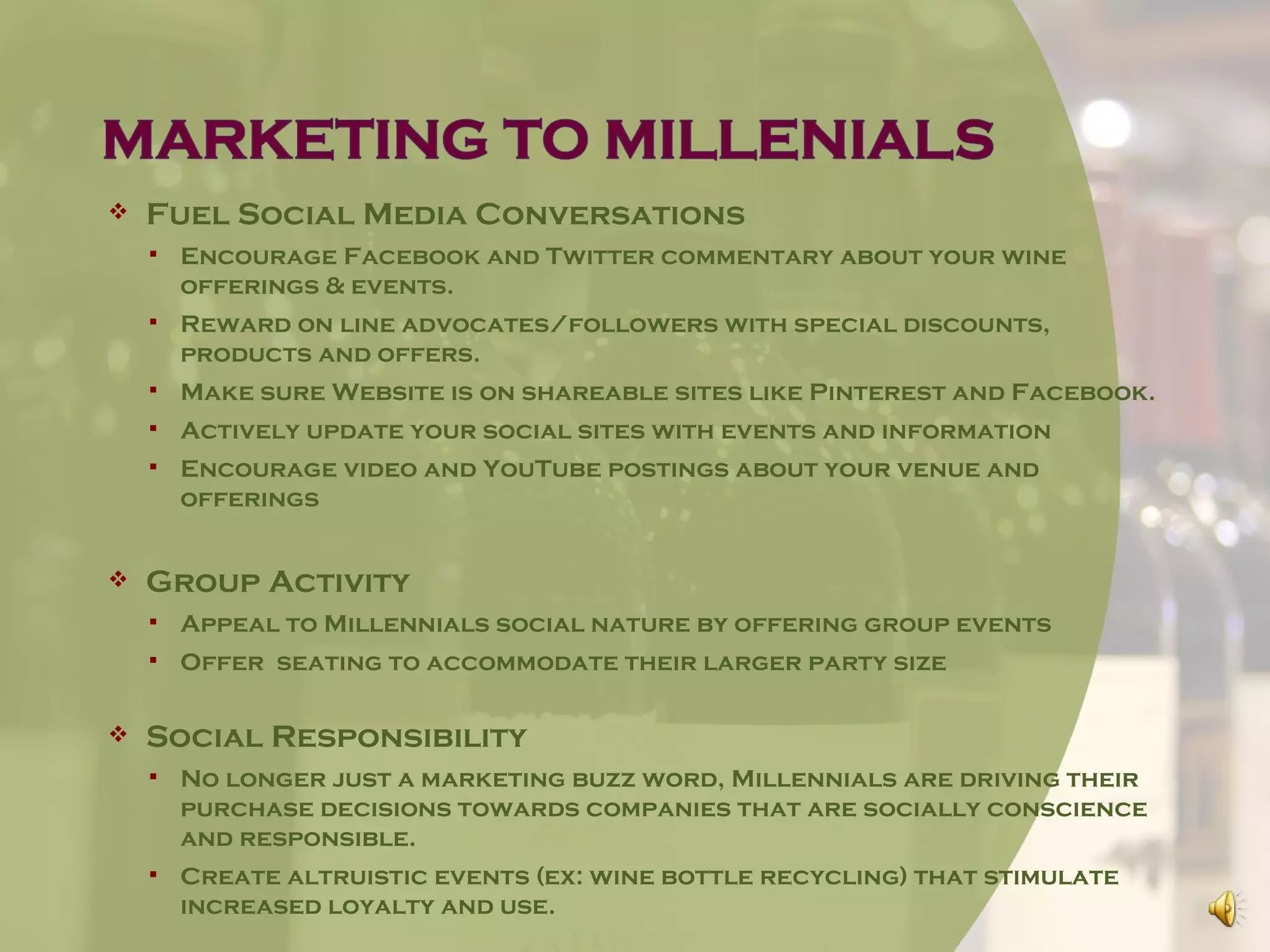    Fuel Social Media Conversations
       Encourage Facebook and Twitter commentary about your wine
        offerings & events.
       Reward on line advocates/followers with special discounts,
        products and offers.
       Make sure Website is on shareable sites like Pinterest and Facebook.
       Actively update your social sites with events and information
       Encourage video and YouTube postings about your venue and
        offerings


   Group Activity
       Appeal to Millennials social nature by offering group events
       Offer seating to accommodate their larger party size

   Social Responsibility
       No longer just a marketing buzz word, Millennials are driving their
        purchase decisions towards companies that are socially conscience
        and responsible.
       Create altruistic events (ex: wine bottle recycling) that stimulate
        increased loyalty and use.
 