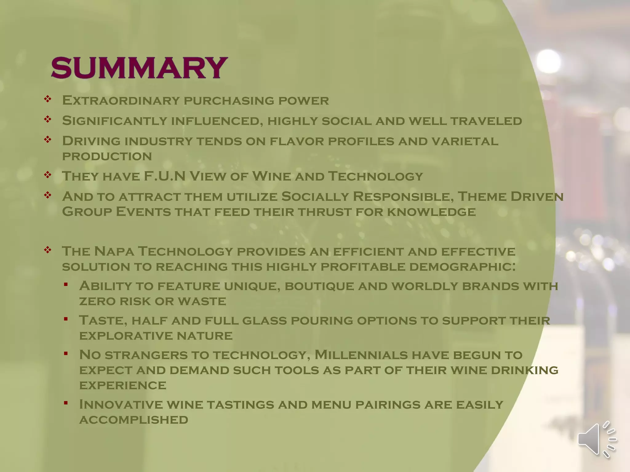    Extraordinary purchasing power
   Significantly influenced, highly social and well traveled
   Driving industry tends on flavor profiles and varietal
    production
   They have F.U.N View of Wine and Technology
   And to attract them utilize Socially Responsible, Theme Driven
    Group Events that feed their thrust for knowledge

   The Napa Technology provides an efficient and effective
    solution to reaching this highly profitable demographic:
     Ability to feature unique, boutique and worldly brands with
      zero risk or waste
     Taste, half and full glass pouring options to support their
      explorative nature
     No strangers to technology, Millennials have begun to
      expect and demand such tools as part of their wine drinking
      experience
     Innovative wine tastings and menu pairings are easily
      accomplished
 