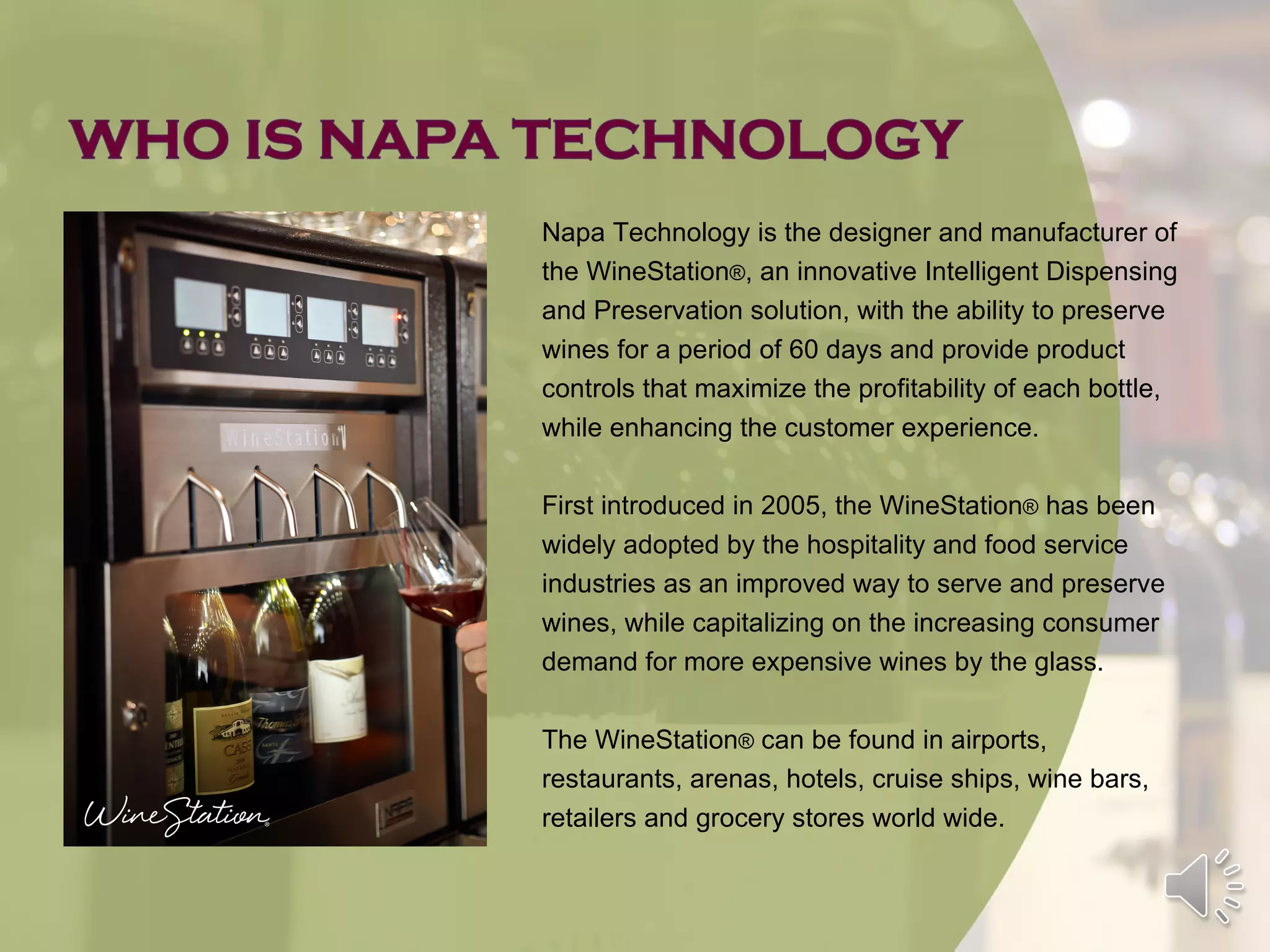 Napa Technology is the designer and manufacturer of
the WineStation®, an innovative Intelligent Dispensing
and Preservation solution, with the ability to preserve
wines for a period of 60 days and provide product
controls that maximize the profitability of each bottle,
while enhancing the customer experience.

First introduced in 2005, the WineStation® has been
widely adopted by the hospitality and food service
industries as an improved way to serve and preserve
wines, while capitalizing on the increasing consumer
demand for more expensive wines by the glass.

The WineStation® can be found in airports,
restaurants, arenas, hotels, cruise ships, wine bars,
retailers and grocery stores world wide.
 