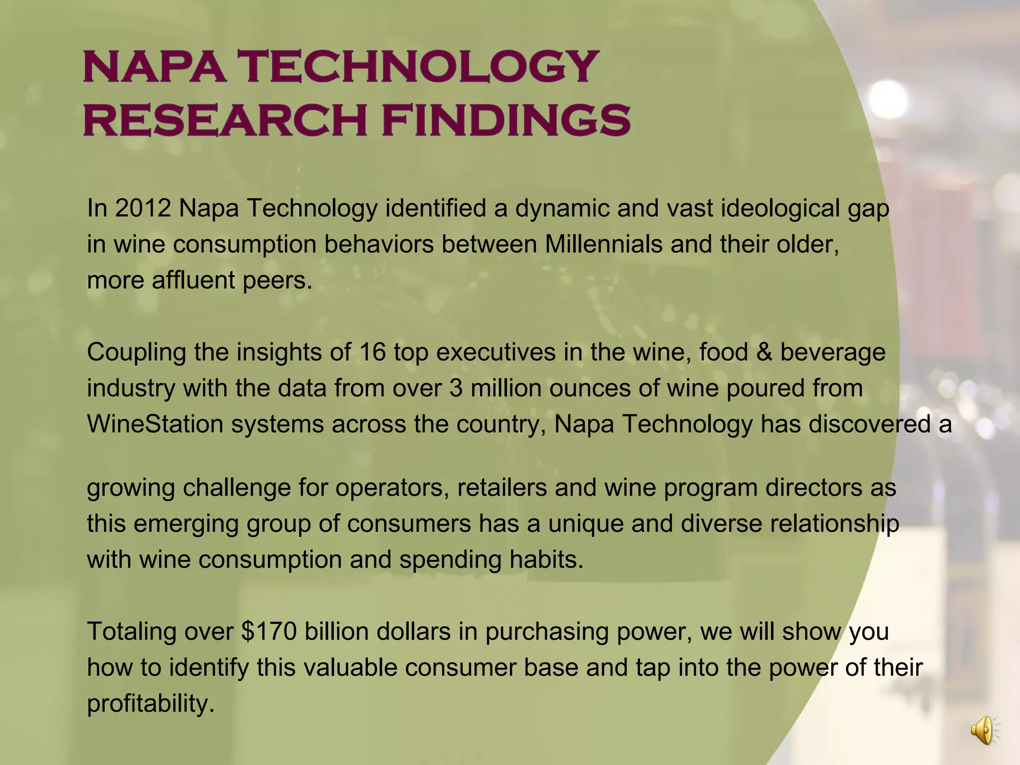 In 2012 Napa Technology identified a dynamic and vast ideological gap
in wine consumption behaviors between Millennials and their older,
more affluent peers.

Coupling the insights of 16 top executives in the wine, food & beverage
industry with the data from over 3 million ounces of wine poured from
WineStation systems across the country, Napa Technology has discovered a

growing challenge for operators, retailers and wine program directors as
this emerging group of consumers has a unique and diverse relationship
with wine consumption and spending habits.

Totaling over $170 billion dollars in purchasing power, we will show you
how to identify this valuable consumer base and tap into the power of their
profitability.
 