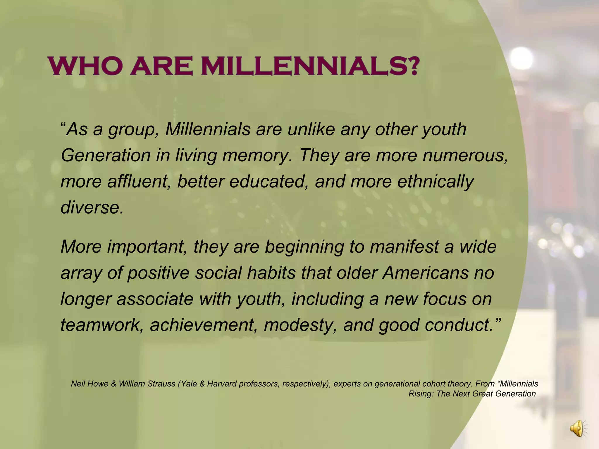 “As a group, Millennials are unlike any other youth
Generation in living memory. They are more numerous,
more affluent, better educated, and more ethnically
diverse.

More important, they are beginning to manifest a wide
array of positive social habits that older Americans no
longer associate with youth, including a new focus on
teamwork, achievement, modesty, and good conduct.”


 Neil Howe & William Strauss (Yale & Harvard professors, respectively), experts on generational cohort theory. From “Millennials
                                                                                            Rising: The Next Great Generation
 