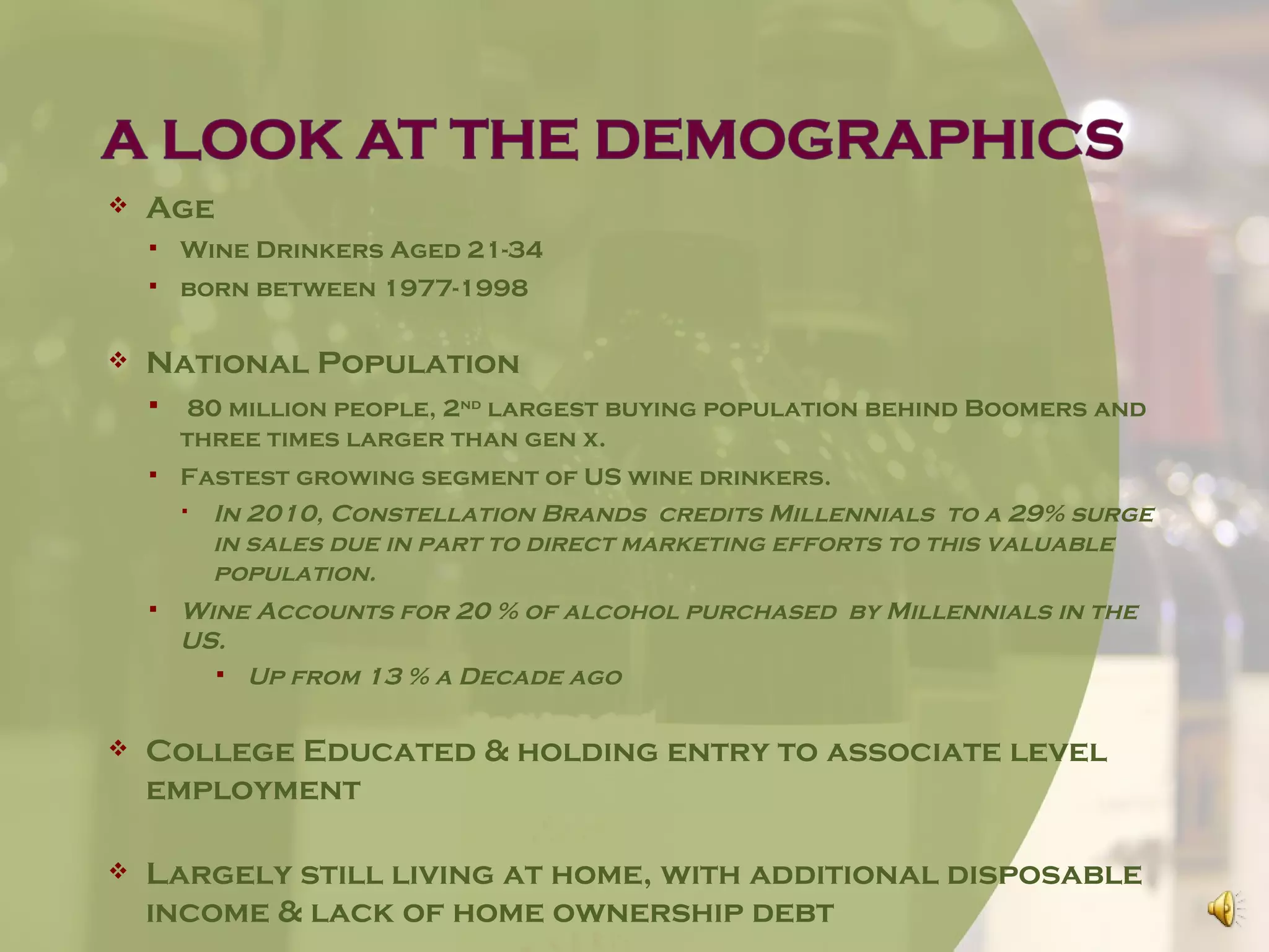    Age
       Wine Drinkers Aged 21-34
       born between 1977-1998

   National Population
        80 million people, 2nd largest buying population behind Boomers and
        three times larger than gen x.
       Fastest growing segment of US wine drinkers.
         In 2010, Constellation Brands credits Millennials to a 29% surge
          in sales due in part to direct marketing efforts to this valuable
          population.
       Wine Accounts for 20 % of alcohol purchased by Millennials in the
        US.
           Up from 13 % a Decade ago


   College Educated & holding entry to associate level
    employment

   Largely still living at home, with additional disposable
    income & lack of home ownership debt
 