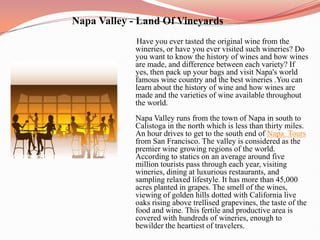                      Napa Valley - Land Of Vineyards Have you ever tasted the original wine from the wineries, or have you ever visited such wineries? Do you want to know the history of wines and how wines are made, and difference between each variety? If yes, then pack up your bags and visit Napa's world famous wine country and the best wineries .You can learn about the history of wine and how wines are made and the varieties of wine available throughout the world.Napa Valley runs from the town of Napa in south to Calistoga in the north which is less than thirty miles. An hour drives to get to the south end of Napa Toursfrom San Francisco. The valley is considered as the premier wine growing regions of the world. According to statics on an average around five million tourists pass through each year, visiting wineries, dining at luxurious restaurants, and sampling relaxed lifestyle. It has more than 45,000 acres planted in grapes. The smell of the wines, viewing of golden hills dotted with California live oaks rising above trellised grapevines, the taste of the food and wine. This fertile and productive area is covered with hundreds of wineries, enough to bewilder the heartiest of travelers. 