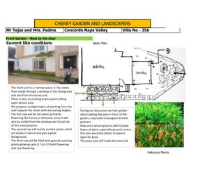 Current Site conditions Basic Plan
Front Garden - Next to the door
CHERRY GARDEN AND LANDSCAPERS
Mr Tejas and Mrs. Padma Concorde Napa Valley Villa No - 356
Heliconia Plants
The Front yard is a narrow space, it has views
from inside through a window in the dining area
and also from the street end.
There is also an existing Grass pavers sitting
upon service area.
We propose multiple layers of planting from the
wall towards the street with decreasing heights.
The first row will be tall plants primarily
flowering like Canna or Heliconia, since it will
also be visible from the window and should be
of less maintainance.
The second row will mainly contain plants which
are bushy in nature and give a good
background.
The third row will be filled with ground covering
plants growing upto 0.5 to 1 ft both flowering
and non flowering.
During our discussion we had spoken
about adding few pots in front of the
garden, especially rectangular bracket
planters.
Now since we propose to add multiple
layers of plant, especially ground covers,
this area would be better to leave it
open for grass.
The grass area will make the area look
 