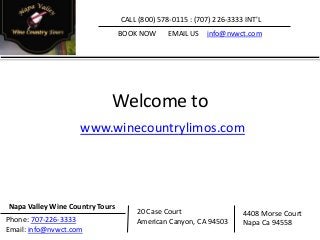 Welcome to
www.winecountrylimos.com
CALL (800) 578-0115 : (707) 226-3333 INT'L
BOOK NOW EMAIL US info@nvwct.com
Napa Valley Wine Country Tours
20 Case Court
American Canyon, CA 94503
4408 Morse Court
Napa Ca 94558Phone: 707-226-3333
Email: info@nvwct.com
 