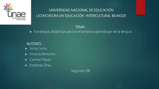 UNIVERSIDAD NACIONAL DE EDUCACION
LICENCIATURA EN EDUCACIÓN INTERCULTURAL BILINGÜE
TEMA:
 Estrategias didácticas para la enseñanza aprendizaje de la lengua
AUTORES:
 Sonia Lema
 Victoria Morocho
 Carmen Pauta
 Estefanía Zhau
Segundo EIB
 