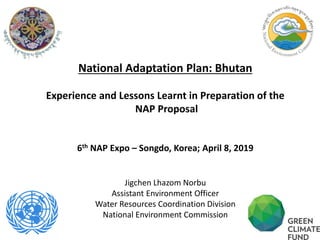 1
National Adaptation Plan: Bhutan
Experience and Lessons Learnt in Preparation of the
NAP Proposal
6th NAP Expo – Songdo, Korea; April 8, 2019
Jigchen Lhazom Norbu
Assistant Environment Officer
Water Resources Coordination Division
National Environment Commission
 