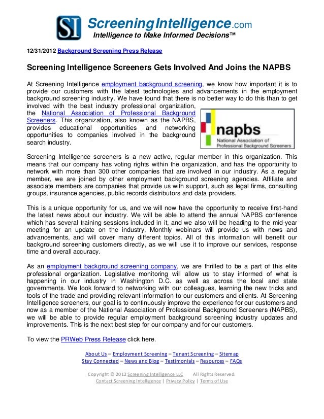 ScreeningIntelligence.com
Intelligence to Make Informed Decisions™
12/31/2012 Background Screening Press Release
Screening Intelligence Screeners Gets Involved And Joins the NAPBS
At Screening Intelligence employment background screening, we know how important it is to
provide our customers with the latest technologies and advancements in the employment
background screening industry. We have found that there is no better way to do this than to get
involved with the best industry professional organization,
the National Association of Professional Background
Screeners. This organization, also known as the NAPBS,
provides educational opportunities and networking
opportunities to companies involved in the background
search industry.
Screening Intelligence screeners is a new active, regular member in this organization. This
means that our company has voting rights within the organization, and has the opportunity to
network with more than 300 other companies that are involved in our industry. As a regular
member, we are joined by other employment background screening agencies. Affiliate and
associate members are companies that provide us with support, such as legal firms, consulting
groups, insurance agencies, public records distributors and data providers.
This is a unique opportunity for us, and we will now have the opportunity to receive first-hand
the latest news about our industry. We will be able to attend the annual NAPBS conference
which has several training sessions included in it, and we also will be heading to the mid-year
meeting for an update on the industry. Monthly webinars will provide us with news and
advancements, and will cover many different topics. All of this information will benefit our
background screening customers directly, as we will use it to improve our services, response
time and overall accuracy.
As an employment background screening company, we are thrilled to be a part of this elite
professional organization. Legislative monitoring will allow us to stay informed of what is
happening in our industry in Washington D.C. as well as across the local and state
governments. We look forward to networking with our colleagues, learning the new tricks and
tools of the trade and providing relevant information to our customers and clients. At Screening
Intelligence screeners, our goal is to continuously improve the experience for our customers and
now as a member of the National Association of Professional Background Screeners (NAPBS),
we will be able to provide regular employment background screening industry updates and
improvements. This is the next best step for our company and for our customers.
To view the PRWeb Press Release click here.
About Us – Employment Screening – Tenant Screening – Sitemap
Stay Connected – News and Blog – Testimonials – Resources – FAQs
Copyright © 2012 Screening Intelligence LLC All Rights Reserved.
Contact Screening Intelligence | Privacy Policy | Terms of Use
 