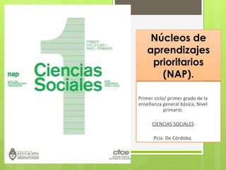 Núcleos de
aprendizajes
prioritarios
(NAP).
Primer ciclo/ primer grado de la
enseñanza general básica, Nivel
primario.
CIENCIAS SOCIALES
Pcia. De Córdoba.

 