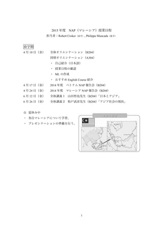 1
2015 年度 NAP（マレーシア）授業日程
担当者：Robert Croker（前半）, Philippe Muncada（後半）
春学期
4 月 10 日（金） 全体オリエンテーション（B204）
国別オリエンテーション（A304）
・	
 自己紹介（日本語）
・	
 授業日程の確認
・	
 ML の作成
・	
 おすすめ English Course 紹介
4 月 17 日（金） 2014 年度 ベトナム NAP 報告会（B204）
4 月 24 日（金） 2014 年度 マレーシア NAP 報告会（B204）
6 月 12 日（金） 全体講義 1 山田哲也先生（B204）「日本とアジア」
6 月 26 日（金） 全体講義 2 松戸武彦先生（B204）「アジア社会の現状」
☆	
 夏休み中
・	
 各自マレーシアについて学習。
・	
 プレゼンテーションの準備を行う。
 