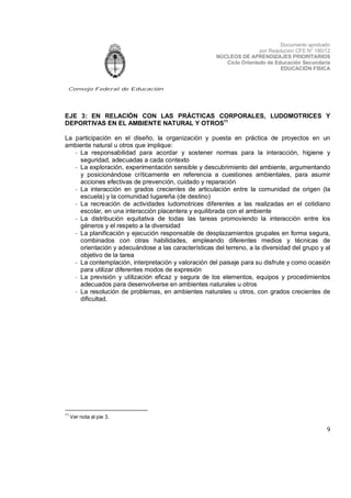 Documento aprobado
por Resolución CFE N° 180/12
NÚCLEOS DE APRENDIZAJES PRIORITARIOS
Ciclo Orientado de Educación Secundaria
EDUCACIÓN FÍSICA

Consejo Federal de Educación

EJE 3: EN RELACIÓN CON LAS PRÁCTICAS CORPORALES, LUDOMOTRICES Y
DEPORTIVAS EN EL AMBIENTE NATURAL Y OTROS11
La participación en el diseño, la organización y puesta en práctica de proyectos en un
ambiente natural u otros que implique:
- La responsabilidad para acordar y sostener normas para la interacción, higiene y
seguridad, adecuadas a cada contexto
- La exploración, experimentación sensible y descubrimiento del ambiente, argumentando
y posicionándose críticamente en referencia a cuestiones ambientales, para asumir
acciones efectivas de prevención, cuidado y reparación
- La interacción en grados crecientes de articulación entre la comunidad de origen (la
escuela) y la comunidad lugareña (de destino)
- La recreación de actividades ludomotrices diferentes a las realizadas en el cotidiano
escolar, en una interacción placentera y equilibrada con el ambiente
- La distribución equitativa de todas las tareas promoviendo la interacción entre los
géneros y el respeto a la diversidad
- La planificación y ejecución responsable de desplazamientos grupales en forma segura,
combinados con otras habilidades, empleando diferentes medios y técnicas de
orientación y adecuándose a las características del terreno, a la diversidad del grupo y al
objetivo de la tarea
- La contemplación, interpretación y valoración del paisaje para su disfrute y como ocasión
para utilizar diferentes modos de expresión
- La previsión y utilización eficaz y segura de los elementos, equipos y procedimientos
adecuados para desenvolverse en ambientes naturales u otros
- La resolución de problemas, en ambientes naturales u otros, con grados crecientes de
dificultad.

11

Ver nota al pie 3.

9

 