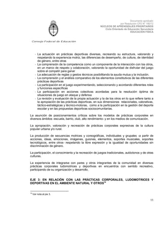 Documento aprobado
por Resolución CFE N° 180/12
NÚCLEOS DE APRENDIZAJES PRIORITARIOS
Ciclo Orientado de Educación Secundaria
EDUCACIÓN FÍSICA

Consejo Federal de Educación

- La actuación en prácticas deportivas diversas, recreando su estructura, valorando y
respetando la experiencia motriz, las diferencias de desempeño, de cultura, de identidad
de género, entre otras
- La comprensión de la competencia como un componente de la interacción con los otros,
en un marco de respeto y colaboración, valorando la oportunidad de disfrutar del juego
sobre el competir para ganar
- La adecuación de reglas y gestos técnicos posibilitando la ayuda mutua y la inclusión.
- La comprensión y el análisis comparativo de los elementos constitutivos de las diferentes
prácticas deportivas
- La participación en el juego experimentando, seleccionando y acordando diferentes roles
y funciones específicas
- La participación en acciones colectivas acordadas para la resolución óptima de
situaciones de juego en ataque y defensa
- La revisión y evaluación de la propia actuación y la de los otros en lo que refiere tanto a
la apropiación de las prácticas deportivas, en sus dimensiones relacionales, valorativas,
táctico-estratégicas y técnico-motoras, como a la participación en la gestión del deporte
escolar y en las propuestas deportivas sociocomunitarias.
La asunción de posicionamientos críticos sobre los modelos de prácticas corporales en
diversos ámbitos -escuela, barrio, club, alto rendimiento- y en los medios de comunicación.
La apropiación, valoración y recreación de prácticas corporales expresivas de la cultura
popular urbana y/o rural.
La producción de secuencias motrices y coreográficas, individuales y grupales -a partir de
acciones, ideas, emociones, imágenes, guiones, elementos, soportes musicales, soportes
tecnológicos, entre otros- respetando la libre expresión y la igualdad de oportunidades sin
discriminación de género.
La participación, el conocimiento y la recreación de juegos tradicionales, autóctonos y de otras
culturas.
La experiencia de integrarse con pares y otros integrantes de la comunidad en diversas
prácticas corporales ludomotrices y deportivas en encuentros con sentido recreativo,
participando de su organización y desarrollo.
EJE 3: EN RELACIÓN CON LAS PRÁCTICAS CORPORALES, LUDOMOTRICES Y
DEPORTIVAS EN EL AMBIENTE NATURAL Y OTROS14

14

Ver nota al pie 3.

11

 