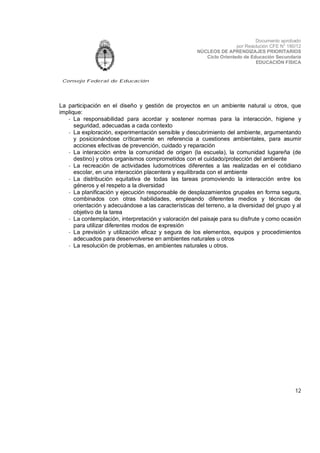 Documento aprobado
por Resolución CFE N° 180/12
NÚCLEOS DE APRENDIZAJES PRIORITARIOS
Ciclo Orientado de Educación Secundaria
EDUCACIÓN FÍSICA

Consejo Federal de Educación

La participación en el diseño y gestión de proyectos en un ambiente natural u otros, que
implique:
- La responsabilidad para acordar y sostener normas para la interacción, higiene y
seguridad, adecuadas a cada contexto
- La exploración, experimentación sensible y descubrimiento del ambiente, argumentando
y posicionándose críticamente en referencia a cuestiones ambientales, para asumir
acciones efectivas de prevención, cuidado y reparación
- La interacción entre la comunidad de origen (la escuela), la comunidad lugareña (de
destino) y otros organismos comprometidos con el cuidado/protección del ambiente
- La recreación de actividades ludomotrices diferentes a las realizadas en el cotidiano
escolar, en una interacción placentera y equilibrada con el ambiente
- La distribución equitativa de todas las tareas promoviendo la interacción entre los
géneros y el respeto a la diversidad
- La planificación y ejecución responsable de desplazamientos grupales en forma segura,
combinados con otras habilidades, empleando diferentes medios y técnicas de
orientación y adecuándose a las características del terreno, a la diversidad del grupo y al
objetivo de la tarea
- La contemplación, interpretación y valoración del paisaje para su disfrute y como ocasión
para utilizar diferentes modos de expresión
- La previsión y utilización eficaz y segura de los elementos, equipos y procedimientos
adecuados para desenvolverse en ambientes naturales u otros
- La resolución de problemas, en ambientes naturales u otros.

12

 