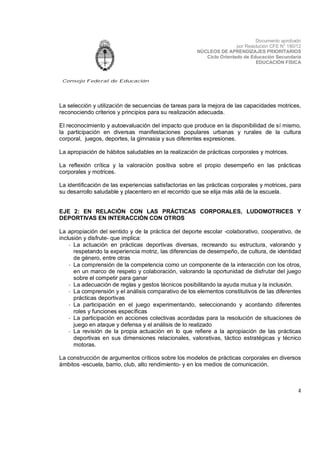 Documento aprobado
por Resolución CFE N° 180/12
NÚCLEOS DE APRENDIZAJES PRIORITARIOS
Ciclo Orientado de Educación Secundaria
EDUCACIÓN FÍSICA

Consejo Federal de Educación

La selección y utilización de secuencias de tareas para la mejora de las capacidades motrices,
reconociendo criterios y principios para su realización adecuada.
El reconocimiento y autoevaluación del impacto que produce en la disponibilidad de sí mismo,
la participación en diversas manifestaciones populares urbanas y rurales de la cultura
corporal, juegos, deportes, la gimnasia y sus diferentes expresiones.
La apropiación de hábitos saludables en la realización de prácticas corporales y motrices.
La reflexión crítica y la valoración positiva sobre el propio desempeño en las prácticas
corporales y motrices.
La identificación de las experiencias satisfactorias en las prácticas corporales y motrices, para
su desarrollo saludable y placentero en el recorrido que se elija más allá de la escuela.
EJE 2: EN RELACIÓN CON LAS PRÁCTICAS CORPORALES, LUDOMOTRICES Y
DEPORTIVAS EN INTERACCIÓN CON OTROS
La apropiación del sentido y de la práctica del deporte escolar -colaborativo, cooperativo, de
inclusión y disfrute- que implica:
- La actuación en prácticas deportivas diversas, recreando su estructura, valorando y
respetando la experiencia motriz, las diferencias de desempeño, de cultura, de identidad
de género, entre otras
- La comprensión de la competencia como un componente de la interacción con los otros,
en un marco de respeto y colaboración, valorando la oportunidad de disfrutar del juego
sobre el competir para ganar
- La adecuación de reglas y gestos técnicos posibilitando la ayuda mutua y la inclusión.
- La comprensión y el análisis comparativo de los elementos constitutivos de las diferentes
prácticas deportivas
- La participación en el juego experimentando, seleccionando y acordando diferentes
roles y funciones específicas
- La participación en acciones colectivas acordadas para la resolución de situaciones de
juego en ataque y defensa y el análisis de lo realizado
- La revisión de la propia actuación en lo que refiere a la apropiación de las prácticas
deportivas en sus dimensiones relacionales, valorativas, táctico estratégicas y técnico
motoras.
La construcción de argumentos críticos sobre los modelos de prácticas corporales en diversos
ámbitos -escuela, barrio, club, alto rendimiento- y en los medios de comunicación.

4

 