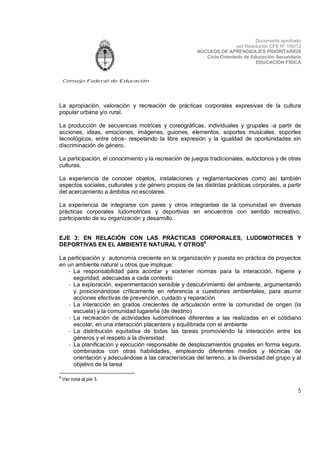 Documento aprobado
por Resolución CFE N° 180/12
NÚCLEOS DE APRENDIZAJES PRIORITARIOS
Ciclo Orientado de Educación Secundaria
EDUCACIÓN FÍSICA

Consejo Federal de Educación

La apropiación, valoración y recreación de prácticas corporales expresivas de la cultura
popular urbana y/o rural.
La producción de secuencias motrices y coreográficas, individuales y grupales -a partir de
acciones, ideas, emociones, imágenes, guiones, elementos, soportes musicales, soportes
tecnológicos, entre otros- respetando la libre expresión y la igualdad de oportunidades sin
discriminación de género.
La participación, el conocimiento y la recreación de juegos tradicionales, autóctonos y de otras
culturas.
La experiencia de conocer objetos, instalaciones y reglamentaciones como así también
aspectos sociales, culturales y de género propios de las distintas prácticas corporales, a partir
del acercamiento a ámbitos no escolares.
La experiencia de integrarse con pares y otros integrantes de la comunidad en diversas
prácticas corporales ludomotrices y deportivas en encuentros con sentido recreativo,
participando de su organización y desarrollo.
EJE 3: EN RELACIÓN CON LAS PRÁCTICAS CORPORALES, LUDOMOTRICES Y
DEPORTIVAS EN EL AMBIENTE NATURAL Y OTROS8
La participación y autonomía creciente en la organización y puesta en práctica de proyectos
en un ambiente natural u otros que implique:
- La responsabilidad para acordar y sostener normas para la interacción, higiene y
seguridad, adecuadas a cada contexto
- La exploración, experimentación sensible y descubrimiento del ambiente, argumentando
y posicionándose críticamente en referencia a cuestiones ambientales, para asumir
acciones efectivas de prevención, cuidado y reparación
- La interacción en grados crecientes de articulación entre la comunidad de origen (la
escuela) y la comunidad lugareña (de destino)
- La recreación de actividades ludomotrices diferentes a las realizadas en el cotidiano
escolar, en una interacción placentera y equilibrada con el ambiente
- La distribución equitativa de todas las tareas promoviendo la interacción entre los
géneros y el respeto a la diversidad
- La planificación y ejecución responsable de desplazamientos grupales en forma segura,
combinados con otras habilidades, empleando diferentes medios y técnicas de
orientación y adecuándose a las características del terreno, a la diversidad del grupo y al
objetivo de la tarea
8

Ver nota al pie 3.

5

 