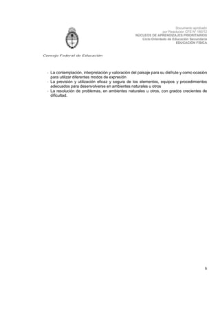 Documento aprobado
por Resolución CFE N° 180/12
NÚCLEOS DE APRENDIZAJES PRIORITARIOS
Ciclo Orientado de Educación Secundaria
EDUCACIÓN FÍSICA

Consejo Federal de Educación

- La contemplación, interpretación y valoración del paisaje para su disfrute y como ocasión
para utilizar diferentes modos de expresión
- La previsión y utilización eficaz y segura de los elementos, equipos y procedimientos
adecuados para desenvolverse en ambientes naturales u otros
- La resolución de problemas, en ambientes naturales u otros, con grados crecientes de
dificultad.

6

 