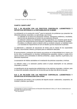 Documento aprobado
por Resolución CFE N° 180/12
NÚCLEOS DE APRENDIZAJES PRIORITARIOS
Ciclo Orientado de Educación Secundaria
EDUCACIÓN FÍSICA

Consejo Federal de Educación

CUARTO / QUINTO AÑO9
EJE 1: EN RELACIÓN CON LAS PRÁCTICAS CORPORALES, LUDOMOTRICES Y
DEPORTIVAS REFERIDAS A LA DISPONIBILIDAD DE SÍ MISMO
La anticipación en la producción motriz10 para la resolución de problemas que presentan las
diferentes prácticas corporales y su aprendizaje, que incluya:
- La celeridad en la lectura de situaciones motrices, anticipando problemas y resultados,
para la toma de decisiones en función de una resolución eficiente
- La utilización selectiva de habilidades motrices específicas con creciente ajuste técnico,
acorde a los requerimientos de la situación y atendiendo a mayor cantidad de variables
- El análisis y la reflexión sobre la relación entre su condición corporal, su habilidad motriz
y la necesidad de mejoramiento en torno al desafío que las situaciones le plantean.
La elaboración y utilización de secuencias de tareas para la mejora de las capacidades
motrices, reconociendo criterios y principios para su realización adecuada.
El reconocimiento y evaluación del impacto que produce en la disponibilidad de sí mismo y la
de los otros, la participación en diversas manifestaciones populares urbanas y rurales de la
cultura corporal, como actividades en distintos ambientes, juegos, deportes, la gimnasia y sus
diferentes expresiones.
La apropiación de hábitos saludables en la realización de prácticas corporales y motrices.
La reflexión crítica y la valoración positiva sobre el propio desempeño en las prácticas
corporales y motrices.
La identificación de las experiencias satisfactorias en las prácticas corporales y motrices, para
su desarrollo saludable y placentero en el recorrido que se elija más allá de la escuela.
EJE 2: EN RELACIÓN CON LAS PRÁCTICAS CORPORALES, LUDOMOTRICES Y
DEPORTIVAS EN INTERACCIÓN CON OTROS
La apropiación del sentido y de la práctica del deporte escolar -colaborativo, cooperativo, de
inclusión y disfrute- que implica:

9

Corresponde a 4° año en Jurisdicciones con Educación Secundaria de 5 años y a 5° año en Jurisdicciones con
Educación Secundaria de 6 años.
10
Ver nota al pie 8.

7

 