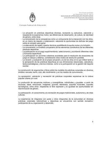 Documento aprobado
por Resolución CFE N° 180/12
NÚCLEOS DE APRENDIZAJES PRIORITARIOS
Ciclo Orientado de Educación Secundaria
EDUCACIÓN FÍSICA

Consejo Federal de Educación

- La actuación en prácticas deportivas diversas, recreando su estructura, valorando y
respetando la experiencia motriz, las diferencias de desempeño, de cultura, de identidad
de género, entre otras
- La comprensión de la competencia como un componente de la interacción con los otros,
en un marco de respeto y colaboración, valorando la oportunidad de disfrutar del juego
sobre el competir para ganar
- La adecuación de reglas y gestos técnicos posibilitando la ayuda mutua y la inclusión.
- La comprensión y el análisis comparativo de los elementos constitutivos de las diferentes
prácticas deportivas
- La participación en el juego experimentando, seleccionando y acordando diferentes roles
y funciones específicas
- La participación en acciones colectivas acordadas para la resolución de situaciones de
juego en ataque y defensa, considerando otros modos de resolución posibles
- La revisión y evaluación de la propia actuación y la de los otros en lo que refiere tanto a
la apropiación de las prácticas deportivas en sus dimensiones relacionales, valorativas,
táctico-estratégicas y técnico-motoras, como a la participación en la gestión del deporte
escolar.
La construcción de argumentos críticos sobre los modelos de prácticas corporales en diversos
ámbitos -escuela, barrio, club, alto rendimiento- y en los medios de comunicación.
La apropiación, valoración y recreación de prácticas corporales expresivas de la cultura
popular urbana y/o rural.
La producción de secuencias motrices y coreográficas, individuales y grupales -a partir de
acciones, ideas, emociones, imágenes, guiones, elementos, soportes musicales, soportes
tecnológicos, entre otros- respetando la libre expresión y la igualdad de oportunidades sin
discriminación de género.
La participación, el conocimiento y la recreación de juegos tradicionales, autóctonos y de otras
culturas.
La experiencia de integrarse con pares y otros integrantes de la comunidad en diversas
prácticas corporales ludomotrices y deportivas en encuentros con sentido recreativo,
participando de su organización y desarrollo.

8

 