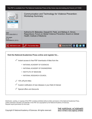 This PDF is available from The National Academies Press at http://www.nap.edu/catalog.php?record_id=13352



                                Communication and Technology for Violence Prevention:
                                Workshop Summary




ISBN
                                Katherine M. Blakeslee, Deepali M. Patel, and Melissa A. Simon,
978-0-309-25351-2               Rapporteurs; Forum on Global Violence Prevention; Board on Global
                                Health; Institute of Medicine
154 pages
6x9
PAPERBACK (2012)




   Visit the National Academies Press online and register for...


                      Instant access to free PDF downloads of titles from the

                              NATIONAL ACADEMY OF SCIENCES

                              NATIONAL ACADEMY OF ENGINEERING

                              INSTITUTE OF MEDICINE

                              NATIONAL RESEARCH COUNCIL


                      10% off print titles

                      Custom notification of new releases in your field of interest

                      Special offers and discounts




Distribution, posting, or copying of this PDF is strictly prohibited without written permission of the National Academies Press.
Unless otherwise indicated, all materials in this PDF are copyrighted by the National Academy of Sciences.
Request reprint permission for this book



Copyright © National Academy of Sciences. All rights reserved.
 