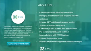 EML offers innovative payment technology
solutions for payouts, gifts, incentives and
rewards, and supplier payments. We issue
mobile, physical and virtual card solutions to
some of the largest corporate brands
around the world, processing billions of
dollars in payments each year.
Click below to visit us:
• Certified processor and program manager
• Managing more than 850 card programs for 500+
customers
• In-house 24/7 multilingual customer service
• 14 years of payment experience
• Certified by Visa®, MasterCard® and Discover®
• PCI compliant and SSAE-18 certified
• Secure platform with 99.99% uptime
• In-house development team
• In-house, experienced supplier relationship managers
www.emlpayments.com
About EML
 