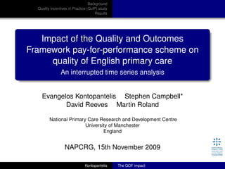 Background
Quality Incentives in Practice (QuIP) study
Results
Impact of the Quality and Outcomes
Framework pay-for-performance scheme on
quality of English primary care
An interrupted time series analysis
Evangelos Kontopantelis Stephen Campbell*
David Reeves Martin Roland
National Primary Care Research and Development Centre
University of Manchester
England
NAPCRG, 15th November 2009
Kontopantelis The QOF impact
 