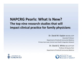 NAPCRG 
Pearls: 
What 
Is 
New? 
The 
top 
nine 
research 
studies 
that 
will 
impact 
clinical 
prac=ce 
for 
family 
physicians 
Dr. 
David 
M. 
Kaplan 
MD 
MSc 
CCFP 
Associate 
Professor 
Department 
of 
Family 
& 
Community 
Medicine 
Primary 
Care 
Lead, 
Central 
Local 
Health 
IntegraCon 
Network 
Dr. 
David 
G. 
White 
MD 
CCFP 
FCFP 
Professor 
& 
Deputy 
Chair 
Department 
of 
Family 
& 
Community 
Medicine 
 
