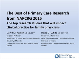 The	Best	of	Primary	Care	Research	
from	NAPCRG	2015
The	top	research	studies	that	will	impact	
clinical	practice	for	family	physicians
David	M.	Kaplan	MD	MSc	CCFP
Associate	Professor
Department	of	Family	&	Community	Medicine
University	of	Toronto
Provincial	Primary	Care	Lead,	Health	Quality	
Ontario
David	G.	White	MD	CCFP	FCFP	
Professor	&	Interim	Chair
Department	of	Family	&	Community	Medicine
University	of	Toronto
President-Elect,	College	of	Family	Physicians	of	
Canada
 