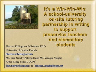 It’s a Win-Win-Win:It’s a Win-Win-Win:
A school-universityA school-university
on-site tutoringon-site tutoring
partnership in writingpartnership in writing
to supportto support
preservice teacherspreservice teachers
and elementaryand elementary
studentsstudentsSherron Killingsworth Roberts, Ed.D.Sherron Killingsworth Roberts, Ed.D.
University of Central FloridaUniversity of Central Florida
Sherron.roberts@ucf.eduSherron.roberts@ucf.edu
Ms. Tära Newby Pettengill and Ms. Yanique VaughnMs. Tära Newby Pettengill and Ms. Yanique Vaughn
Arbor Ridge School, OCPSArbor Ridge School, OCPS
Tara.newby@ocps.netTara.newby@ocps.net && Yanique.vaughn@ocps.netYanique.vaughn@ocps.net
 