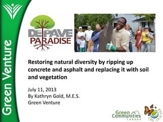 Restoring  natural  diversity  by  ripping  up  
concrete  and  asphalt  and  replacing  it  with  soil  
and  vegetation  
  
July  11,  2013  
By  Kathryn  Gold,  M.E.S.  
Green  Venture  
 