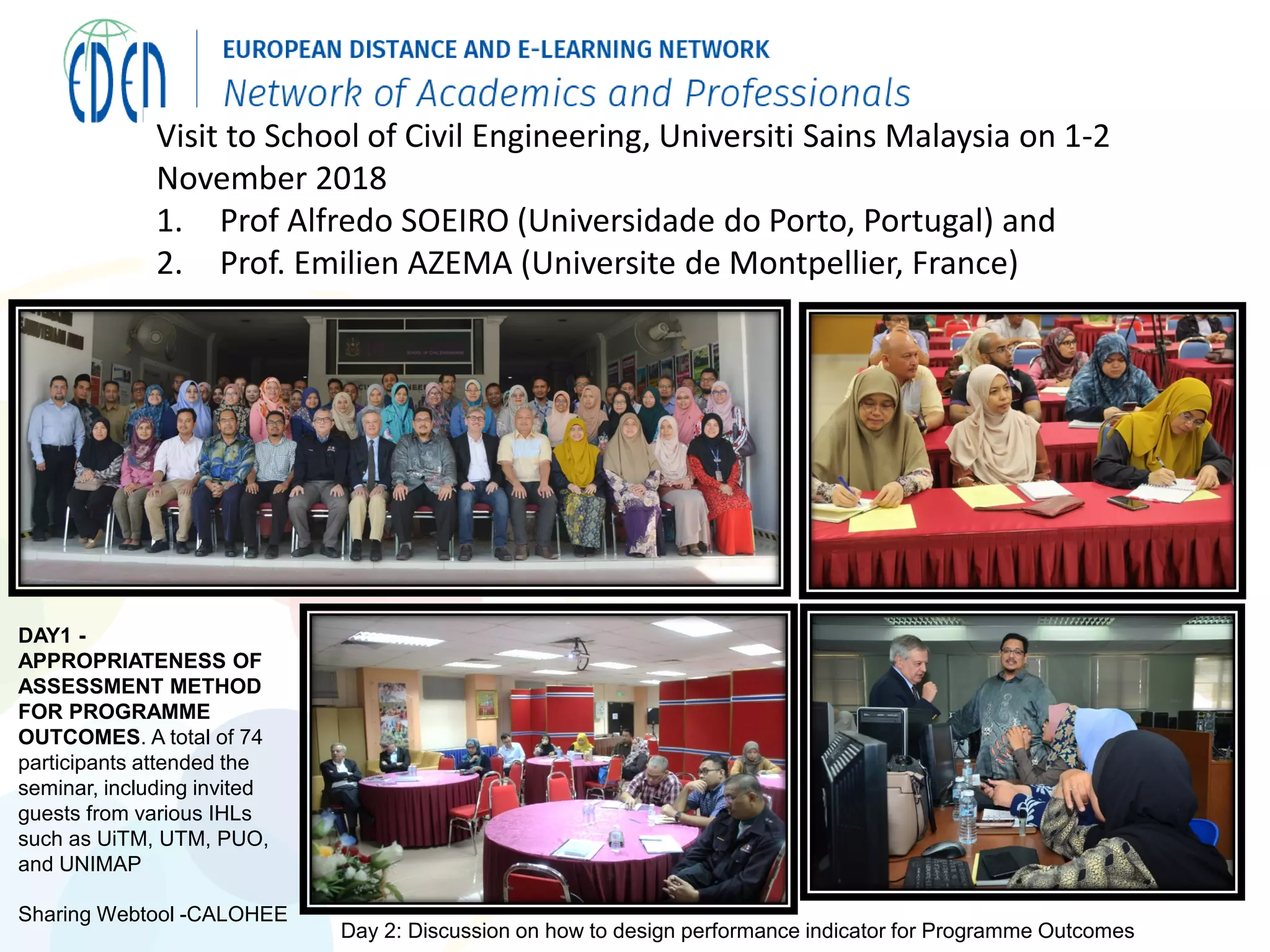 Visit to School of Civil Engineering, Universiti Sains Malaysia on 1-2
November 2018
1. Prof Alfredo SOEIRO (Universidade do Porto, Portugal) and
2. Prof. Emilien AZEMA (Universite de Montpellier, France)
DAY1 -
APPROPRIATENESS OF
ASSESSMENT METHOD
FOR PROGRAMME
OUTCOMES. A total of 74
participants attended the
seminar, including invited
guests from various IHLs
such as UiTM, UTM, PUO,
and UNIMAP
Sharing Webtool -CALOHEE
Day 2: Discussion on how to design performance indicator for Programme Outcomes
 