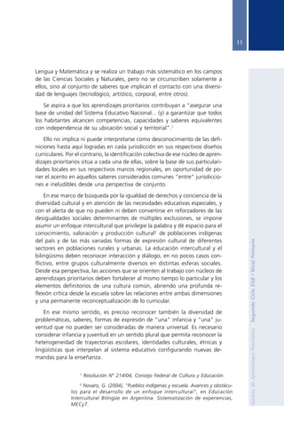 11




               Lengua y Matemática y se realiza un trabajo más sistemático en los campos
               de las Ciencias Sociales y Naturales, pero no se circunscriben solamente a
               ellos, sino al conjunto de saberes que implican el contacto con una diversi-
               dad de lenguajes (tecnológico, artístico, corporal, entre otros).

                   Se aspira a que los aprendizajes prioritarios contribuyan a “asegurar una
               base de unidad del Sistema Educativo Nacional... (y) a garantizar que todos
               los habitantes alcancen competencias, capacidades y saberes equivalentes
               con independencia de su ubicación social y territorial”.1

                   Ello no implica ni puede interpretarse como desconocimiento de las defi-
               niciones hasta aquí logradas en cada jurisdicción en sus respectivos diseños
               curriculares. Por el contrario, la identificación colectiva de ese núcleo de apren-
               dizajes prioritarios sitúa a cada una de ellas, sobre la base de sus particulari-
               dades locales en sus respectivos marcos regionales, en oportunidad de po-
               ner el acento en aquellos saberes considerados comunes “entre” jurisdiccio-
               nes e ineludibles desde una perspectiva de conjunto.

                   En ese marco de búsqueda por la igualdad de derechos y conciencia de la
               diversidad cultural y en atención de las necesidades educativas especiales, y
               con el alerta de que no pueden ni deben convertirse en reforzadores de las
               desigualdades sociales determinantes de múltiples exclusiones, se impone
               asumir un enfoque intercultural que privilegie la palabra y dé espacio para el
               conocimiento, valoración y producción cultural2 de poblaciones indígenas
               del país y de las más variadas formas de expresión cultural de diferentes

                                                                                                               Segundo Ciclo EGB / Nivel Primario
               sectores en poblaciones rurales y urbanas. La educación intercultural y el
               bilingüismo deben reconocer interacción y diálogo, en no pocos casos con-
               flictivo, entre grupos culturalmente diversos en distintas esferas sociales.
               Desde esa perspectiva, las acciones que se orienten al trabajo con núcleos de
               aprendizajes prioritarios deben fortalecer al mismo tiempo lo particular y los
               elementos definitorios de una cultura común, abriendo una profunda re-
               flexión crítica desde la escuela sobre las relaciones entre ambas dimensiones
               y una permanente reconceptualización de lo curricular.

                   En ese mismo sentido, es preciso reconocer también la diversidad de
               problemáticas, saberes, formas de expresión de “una” infancia y “una” ju-
               ventud que no pueden ser consideradas de manera universal. Es necesario
                                                                                                               Núcleos de Aprendizajes Prioritarios




               considerar infancia y juventud en un sentido plural que permita reconocer la
               heterogeneidad de trayectorias escolares, identidades culturales, étnicas y
               lingüísticas que interpelan al sistema educativo configurando nuevas de-
               mandas para la enseñanza.

                                  1
                                      Resolución Nº 214/04, Consejo Federal de Cultura y Educación.
                                  2
                                    Novaro, G. (2004), "Pueblos indígenas y escuela. Avances y obstácu-
                              los para el desarrollo de un enfoque intercultural", en Educación
                              Intercultural Bilingüe en Argentina. Sistematización de experiencias,
                              MECyT.




Nap 2º ciclo A 18 enero.p65            11                                         18/01/2006, 14:47
 