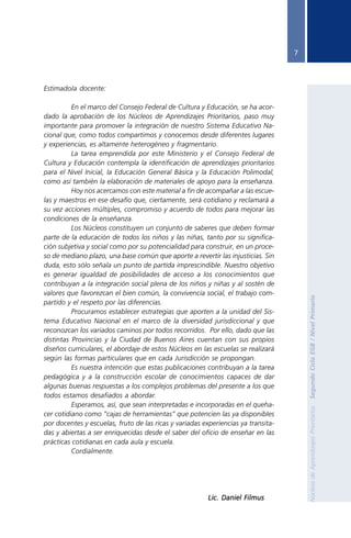 7




               Estimado/a docente:

                         En el marco del Consejo Federal de Cultura y Educación, se ha acor-
               dado la aprobación de los Núcleos de Aprendizajes Prioritarios, paso muy
               importante para promover la integración de nuestro Sistema Educativo Na-
               cional que, como todos compartimos y conocemos desde diferentes lugares
               y experiencias, es altamente heterogéneo y fragmentario.
                         La tarea emprendida por este Ministerio y el Consejo Federal de
               Cultura y Educación contempla la identificación de aprendizajes prioritarios
               para el Nivel Inicial, la Educación General Básica y la Educación Polimodal,
               como así también la elaboración de materiales de apoyo para la enseñanza.
                         Hoy nos acercamos con este material a fin de acompañar a las escue-
               las y maestros en ese desafío que, ciertamente, será cotidiano y reclamará a
               su vez acciones múltiples, compromiso y acuerdo de todos para mejorar las
               condiciones de la enseñanza.
                         Los Núcleos constituyen un conjunto de saberes que deben formar
               parte de la educación de todos los niños y las niñas, tanto por su significa-
               ción subjetiva y social como por su potencialidad para construir, en un proce-
               so de mediano plazo, una base común que aporte a revertir las injusticias. Sin
               duda, esto sólo señala un punto de partida imprescindible. Nuestro objetivo
               es generar igualdad de posibilidades de acceso a los conocimientos que
               contribuyan a la integración social plena de los niños y niñas y al sostén de
               valores que favorezcan el bien común, la convivencia social, el trabajo com-

                                                                                                       Segundo Ciclo EGB / Nivel Primario
               partido y el respeto por las diferencias.
                         Procuramos establecer estrategias que aporten a la unidad del Sis-
               tema Educativo Nacional en el marco de la diversidad jurisdiccional y que
               reconozcan los variados caminos por todos recorridos. Por ello, dado que las
               distintas Provincias y la Ciudad de Buenos Aires cuentan con sus propios
               diseños curriculares, el abordaje de estos Núcleos en las escuelas se realizará
               según las formas particulares que en cada Jurisdicción se propongan.
                         Es nuestra intención que estas publicaciones contribuyan a la tarea
               pedagógica y a la construcción escolar de conocimientos capaces de dar
               algunas buenas respuestas a los complejos problemas del presente a los que
               todos estamos desafiados a abordar.
                         Esperamos, así, que sean interpretadas e incorporadas en el queha-
                                                                                                       Núcleos de Aprendizajes Prioritarios




               cer cotidiano como “cajas de herramientas” que potencien las ya disponibles
               por docentes y escuelas, fruto de las ricas y variadas experiencias ya transita-
               das y abiertas a ser enriquecidas desde el saber del oficio de enseñar en las
               prácticas cotidianas en cada aula y escuela.
                         Cordialmente.




                                                                        Lic. Daniel Filmus




Nap 2º ciclo A 18 enero.p65          7                                         18/01/2006, 14:47
 